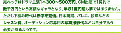 売れっ子はドラマ主演1本300～500万円、CM出演で1契約で数千万円という高額なギャラとなり、年収1億円超も夢ではありません。ただし下積み時代は赤字を覚悟。日本舞踊、バレエ、殺陣などのレッスン料、オーディション応募用の写真撮影代などは自分で払う必要があるようです。