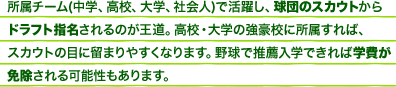 所属チーム(中学、高校、大学、社会人)で活躍し、球団のスカウトからドラフト指名されるのが王道。高校・大学の強豪校に所属すれば、スカウトの目に止まりやすくなります。野球で推薦入学できれば学費が免除される可能性もあります。