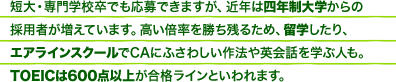短大・専門学校卒でも応募できますが、近年は四年制大学からの採用者が増えています。高い倍率を勝ち残るため、留学したり、エアラインスクールでCAにふさわしい作法や英会話を学ぶ人も。TOEICは600点以上が合格ラインといわれます。
