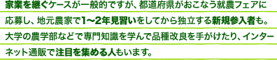 家業を継ぐケースが一般的ですが、都道府県がおこなう就農フェアに応募し、地元農家で1～2年見習いをしてから独立する新規参入者も。大学の農学部などで専門知識を学んで品種改良を手がけたり、インターネット通販で注目を集める人もいます。