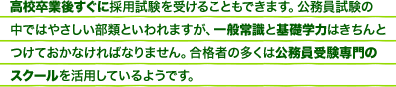 高校卒業後すぐに採用試験を受けることもできます。公務員試験の中ではやさしい部類といわれますが、一般常識と基礎学力はきちんとつけておかなければなりません。合格者の多くは公務員受験専門のスクールを活用しているようです。