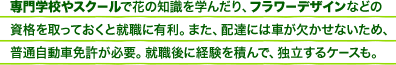 専門学校やスクールで花の知識を学んだり、フラワーデザインなどの資格を取っておくと就職に有利。また、配達には車が欠かせないため、普通自動車免許が必要。就職後に経験を積んで、独立するケースも。