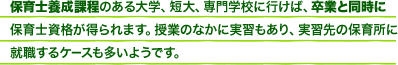 保育士養成過程のある大学、短大、専門学校に行けば、卒業と同時に保育士資格が得られます。授業のなかに実習もあり、実習先の保育所に就職するケースも多いようです。