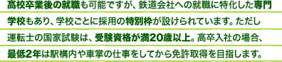 高校卒業後の就職も可能ですが、鉄道会社への就職に特化した専門学校もあり、学校ごとに採用の特別枠が設けられています。ただし運転士の国家試験は、受験資格が満20歳以上。高卒入社の場合、最低2年は駅構内や車掌の仕事をしてから免許取得を目指します。